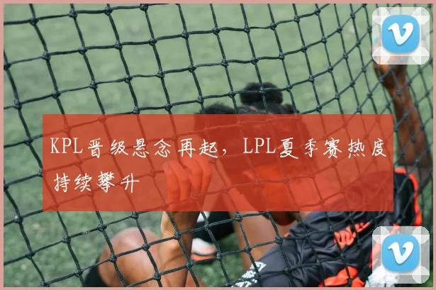 KPL晋级悬念再起，LPL夏季赛热度持续攀升