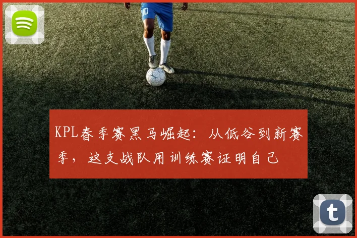 KPL春季赛黑马崛起：从低谷到新赛季，这支战队用训练赛证明自己