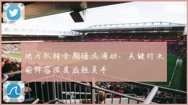 地方队转会期暗流涌动,关键对决前阵容深度成胜负手