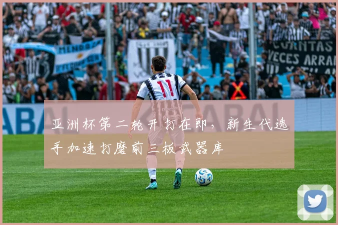 亚洲杯第二轮开打在即,新生代选手加速打磨前三板武器库