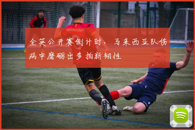 全英公开赛倒计时，马来西亚队伤病中磨砺出多拍新韧性 - 看球通
