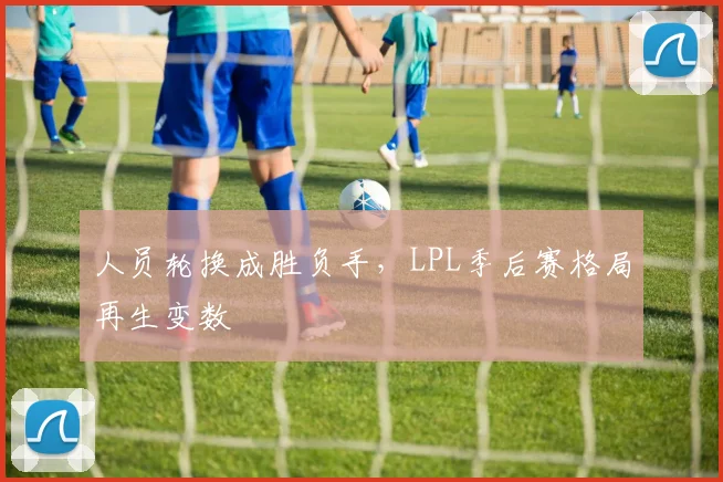 人员轮换成胜负手，LPL季后赛格局再生变数